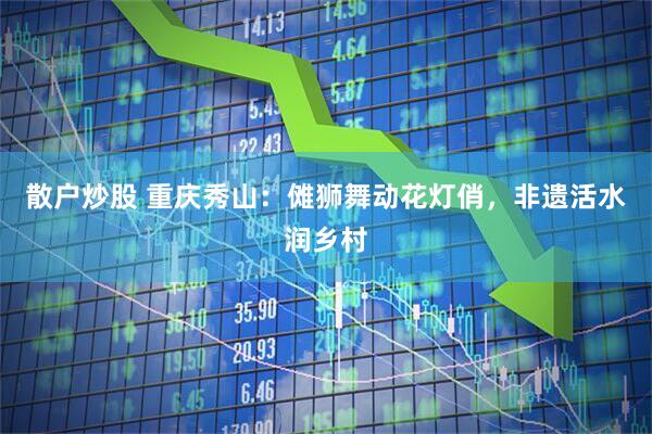 散户炒股 重庆秀山：傩狮舞动花灯俏，非遗活水润乡村