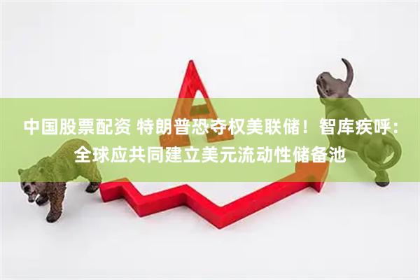 中国股票配资 特朗普恐夺权美联储！智库疾呼：全球应共同建立美元流动性储备池