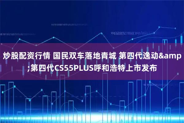 炒股配资行情 国民双车落地青城 第四代逸动&第四代CS55PLUS呼和浩特上市发布