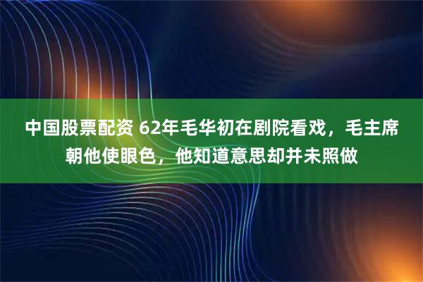 中国股票配资 62年毛华初在剧院看戏，毛主席朝他使眼色，他知道意思却并未照做