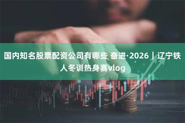 国内知名股票配资公司有哪些 奋进·2026｜辽宁铁人冬训热身赛vlog