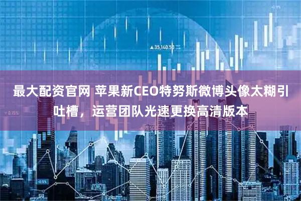 最大配资官网 苹果新CEO特努斯微博头像太糊引吐槽，运营团队光速更换高清版本