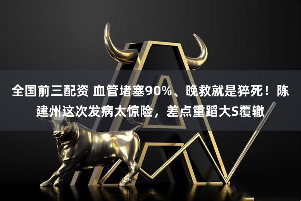 全国前三配资 血管堵塞90%、晚救就是猝死！陈建州这次发病太惊险，差点重蹈大S覆辙